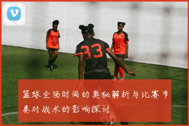 篮球全场时间的奥秘解析与比赛节奏对战术的影响探讨