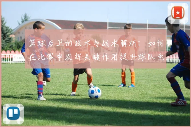 篮球后卫的技术与战术解析：如何在比赛中发挥关键作用提升球队竞争力