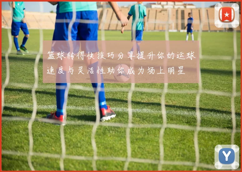 篮球转得快技巧分享提升你的运球速度与灵活性助你成为场上明星