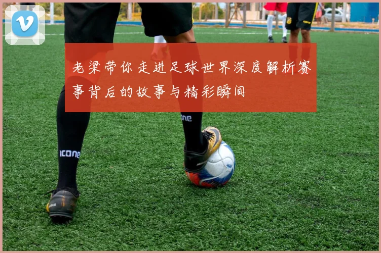 老梁带你走进足球世界深度解析赛事背后的故事与精彩瞬间