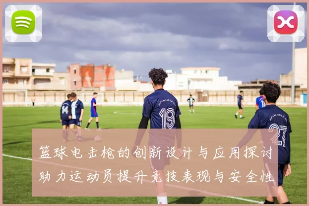 篮球电击枪的创新设计与应用探讨助力运动员提升竞技表现与安全性