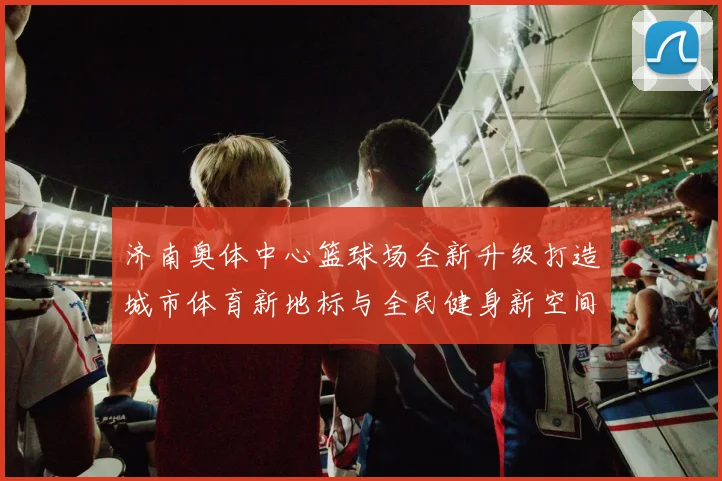 济南奥体中心篮球场全新升级打造城市体育新地标与全民健身新空间
