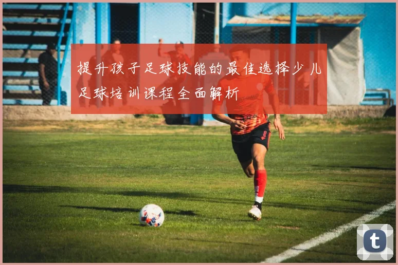 提升孩子足球技能的最佳选择少儿足球培训课程全面解析