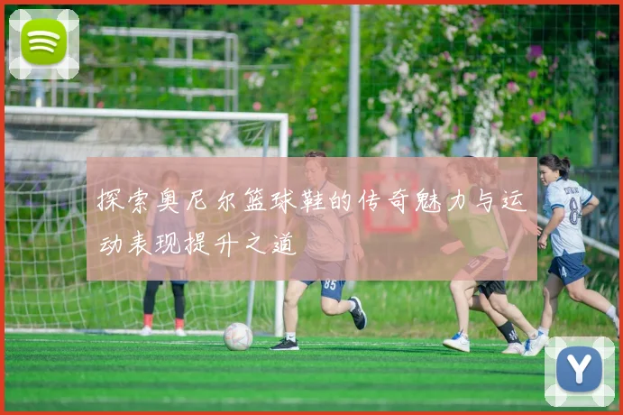 探索奥尼尔篮球鞋的传奇魅力与运动表现提升之道